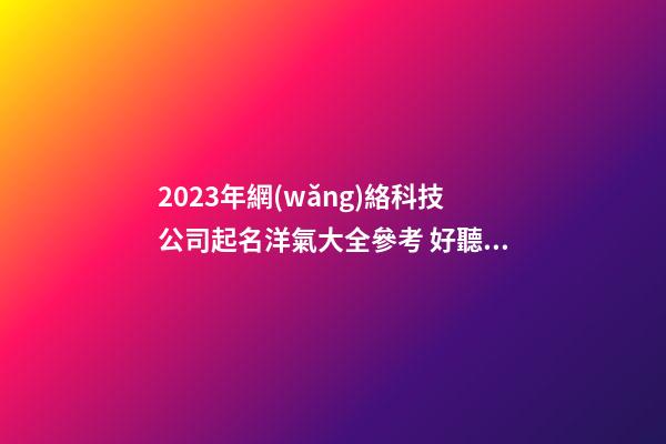 2023年網(wǎng)絡科技公司起名洋氣大全參考 好聽順耳的公司名字